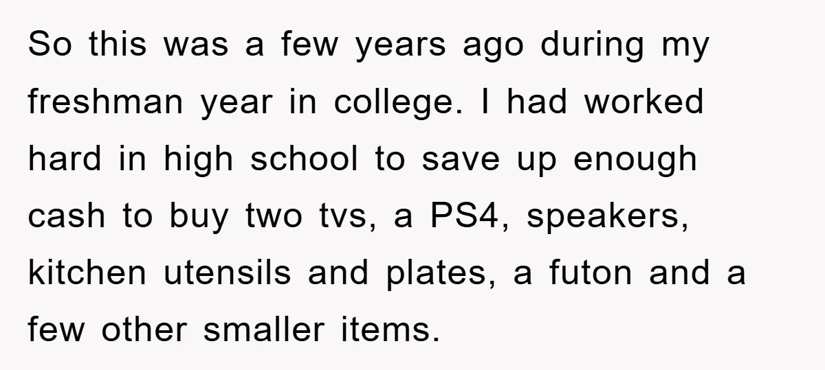 So this was a few years ago during my freshman year in college. I had worked hard in high school to save up enough cash to buy two tvs, a...
