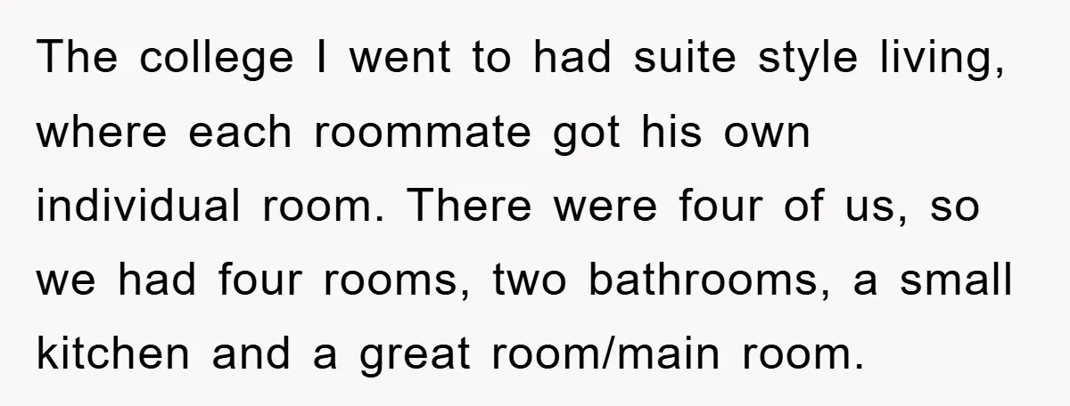 The college I went to had suite style living, where each roommate got his own individual room. There were four of us, so we had four rooms, two bathrooms, a...