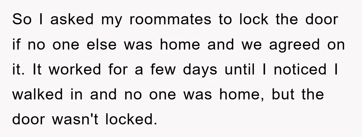 So I asked my roommates to lock the door if no one else was home and we agreed on it. It worked for a few days until I noticed I...