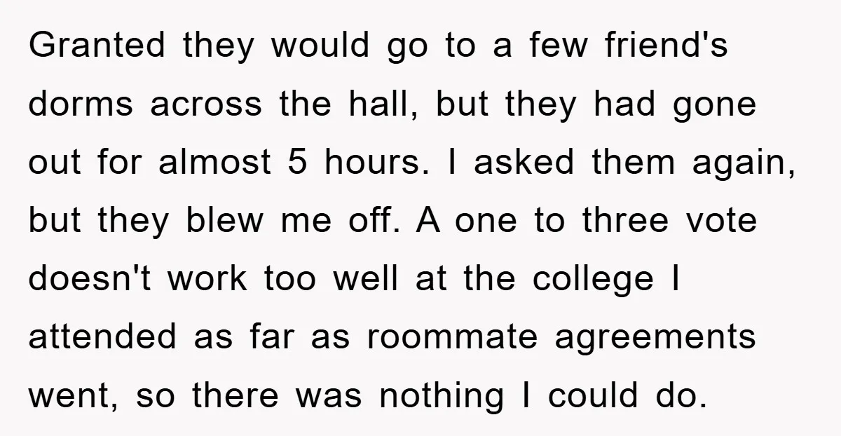 Granted they would go to a few friend's dorms across the hall, but they had gone out for almost 5 hours. I asked them again, but they blew me off....