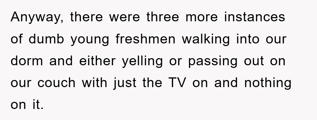 Anyway, there were three more instances of dumb young freshmen walking into our dorm and either yelling or passing out on our couch with just the TV on and nothing...