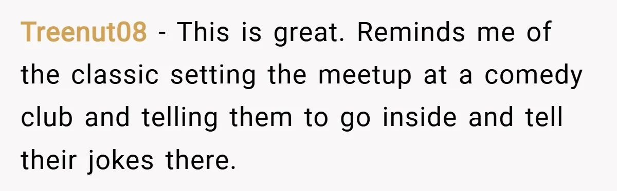 Treenut08 − This is great. Reminds me of the classic setting the meetup at a comedy club and telling them to go inside and tell their jokes there.