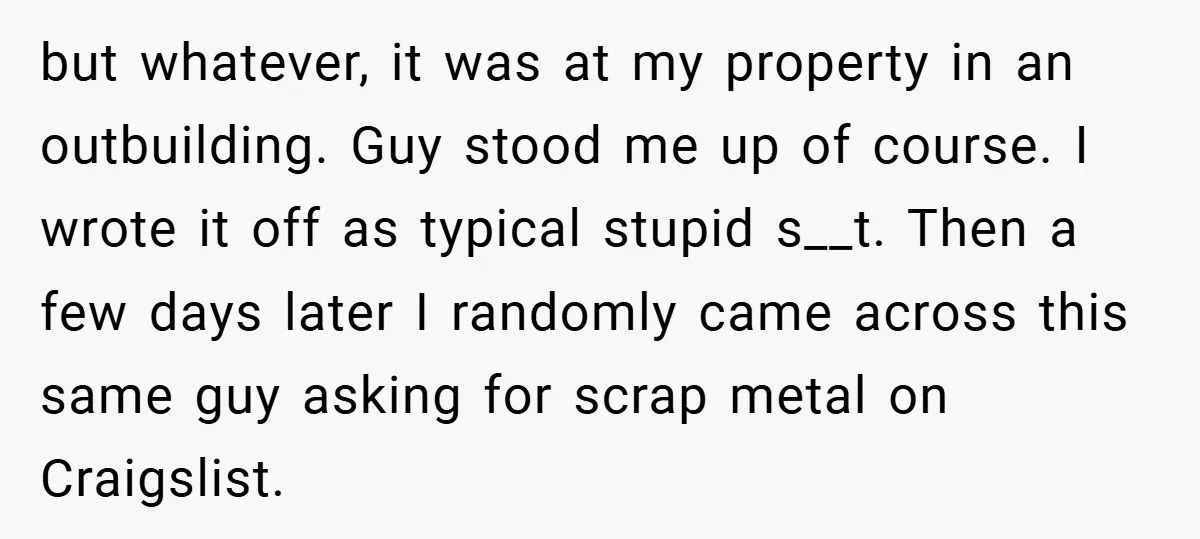 but whatever, it was at my property in an outbuilding. Guy stood me up of course. I wrote it off as typical stupid s__t. Then a few days later I...