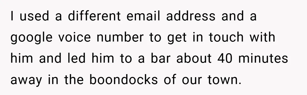 I used a different email address and a google voice number to get in touch with him and led him to a bar about 40 minutes away in the boondocks...