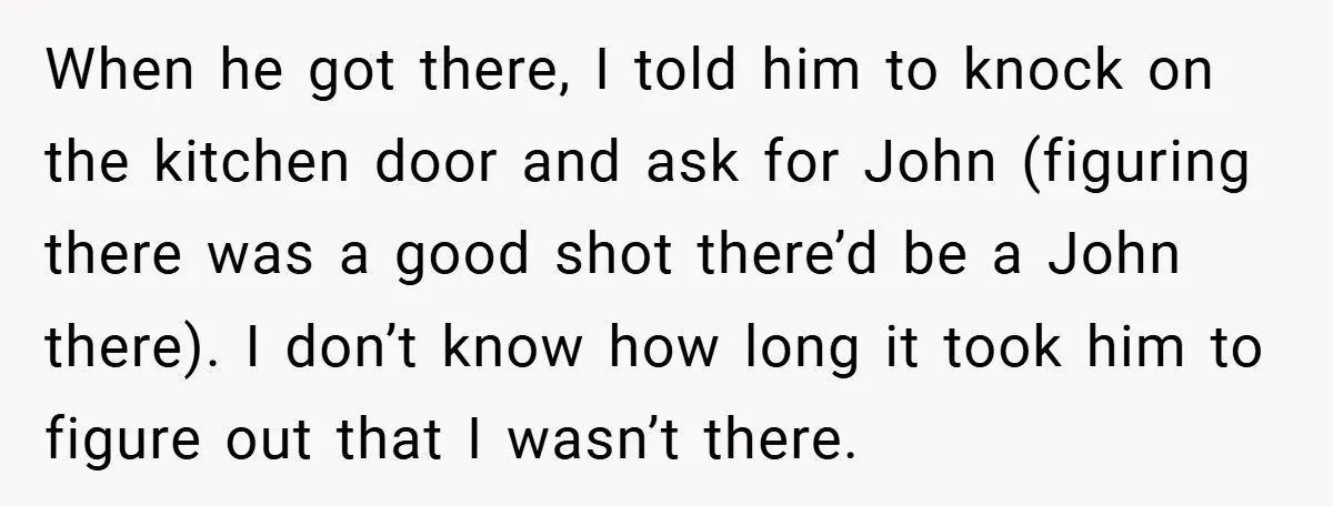 When he got there, I told him to knock on the kitchen door and ask for John (figuring there was a good shot there’d be a John there). I don’t...