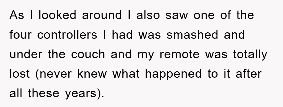 As I looked around I also saw one of the four controllers I had was smashed and under the couch and my remote was totally lost (never knew what happened...
