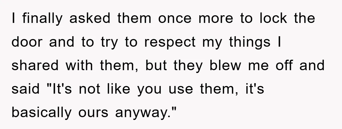 I finally asked them once more to lock the door and to try to respect my things I shared with them, but they blew me off and said "It's not...