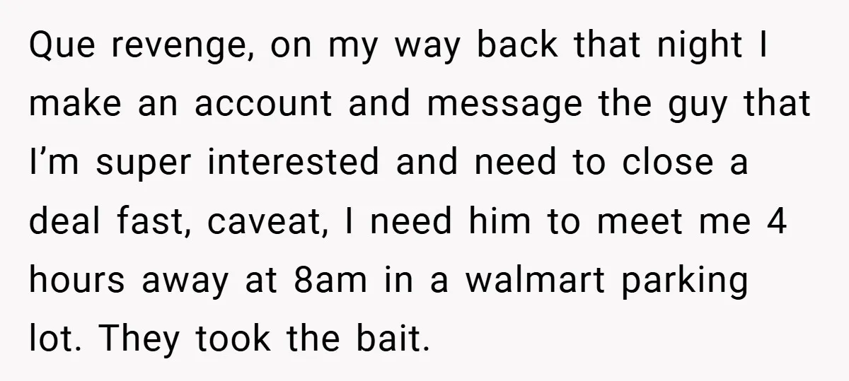 Que revenge, on my way back that night I make an account and message the guy that I’m super interested and need to close a deal fast, caveat, I need...
