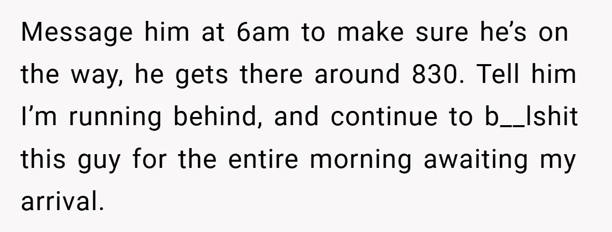 Message him at 6am to make sure he’s on the way, he gets there around 830. Tell him I’m running behind, and continue to b__lshit this guy for the entire...