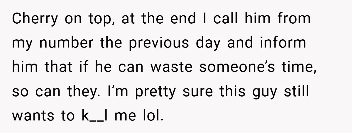 Cherry on top, at the end I call him from my number the previous day and inform him that if he can waste someone’s time, so can they. I’m pretty...