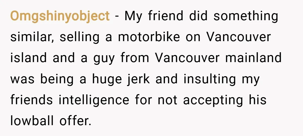 Omgshinyobject − My friend did something similar, selling a motorbike on Vancouver island and a guy from Vancouver mainland was being a huge jerk and insulting my friends intelligence for...