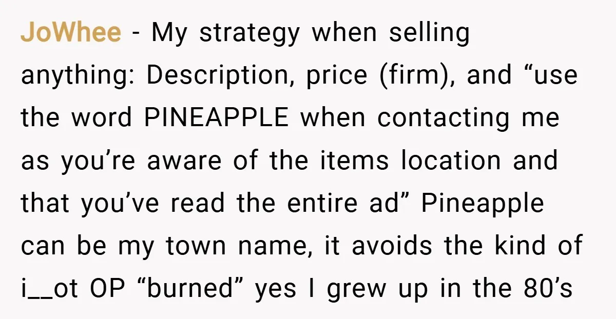 JoWhee − My strategy when selling anything: Description, price (firm), and “use the word PINEAPPLE when contacting me as you’re aware of the items location and that you’ve read the...