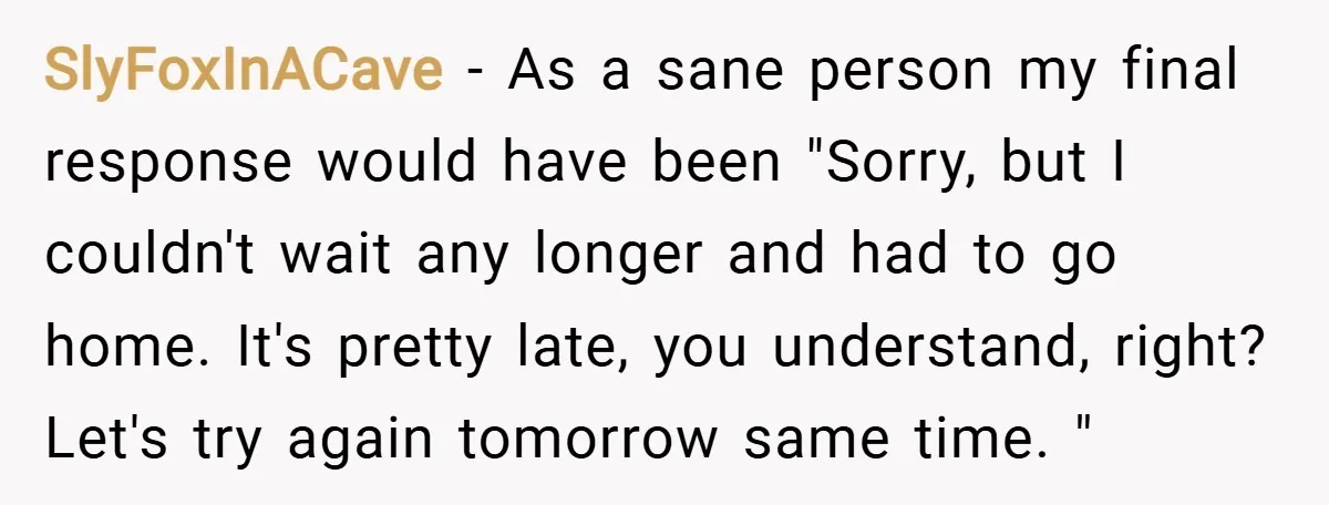 SlyFoxInACave − As a sane person my final response would have been "Sorry, but I couldn't wait any longer and had to go home. It's pretty late, you understand, right?...