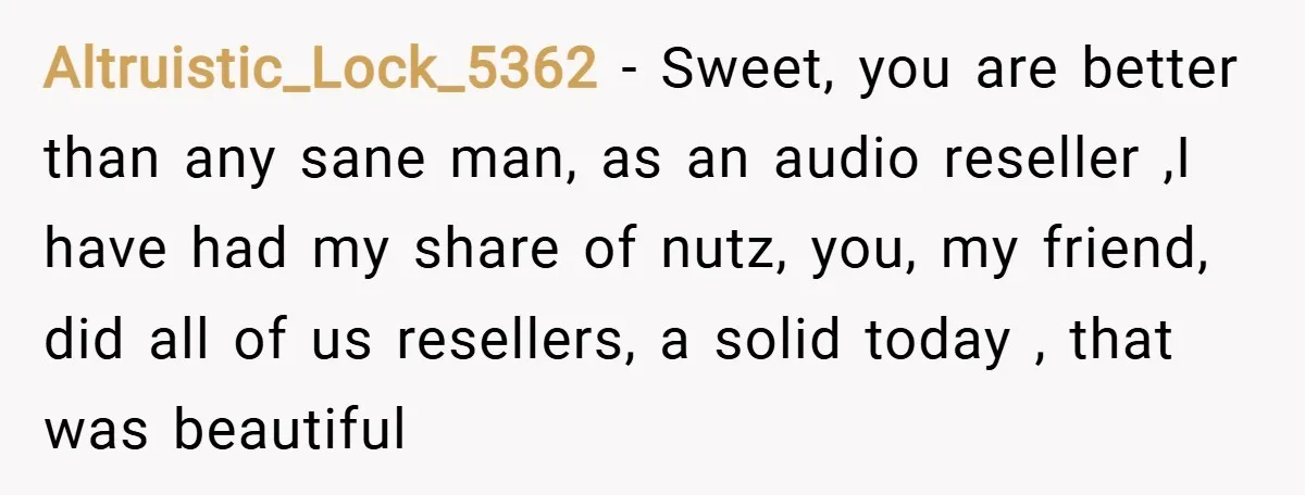 Altruistic_Lock_5362 − Sweet, you are better than any sane man, as an audio reseller ,I have had my share of nutz, you, my friend, did all of us resellers, a...