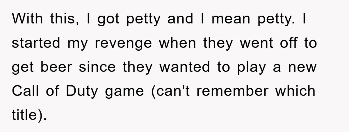 With this, I got petty and I mean petty. I started my revenge when they went off to get beer since they wanted to play a new Call of Duty...