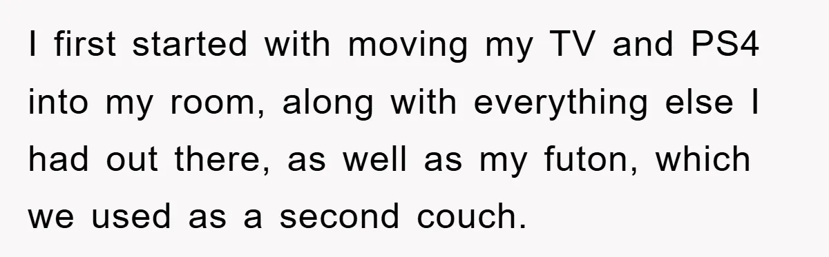 I first started with moving my TV and PS4 into my room, along with everything else I had out there, as well as my futon, which we used as a...