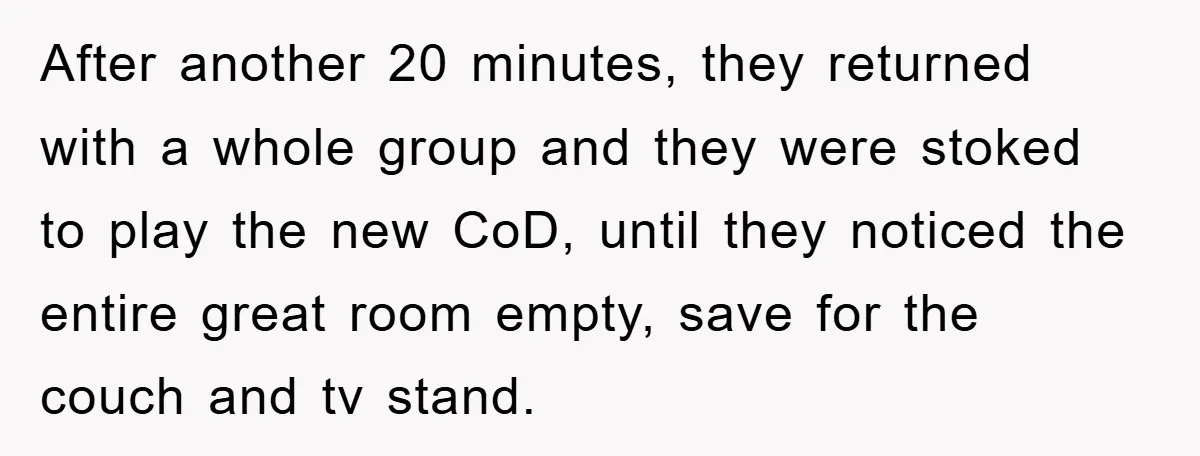 After another 20 minutes, they returned with a whole group and they were stoked to play the new CoD, until they noticed the entire great room empty, save for the...