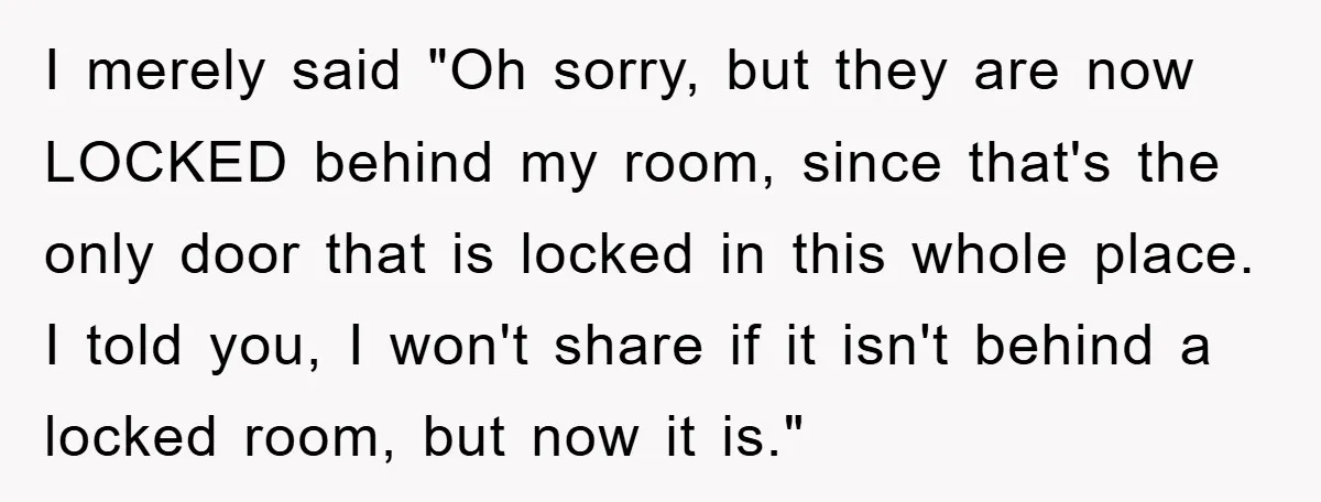 I merely said "Oh sorry, but they are now LOCKED behind my room, since that's the only door that is locked in this whole place. I told you, I won't...