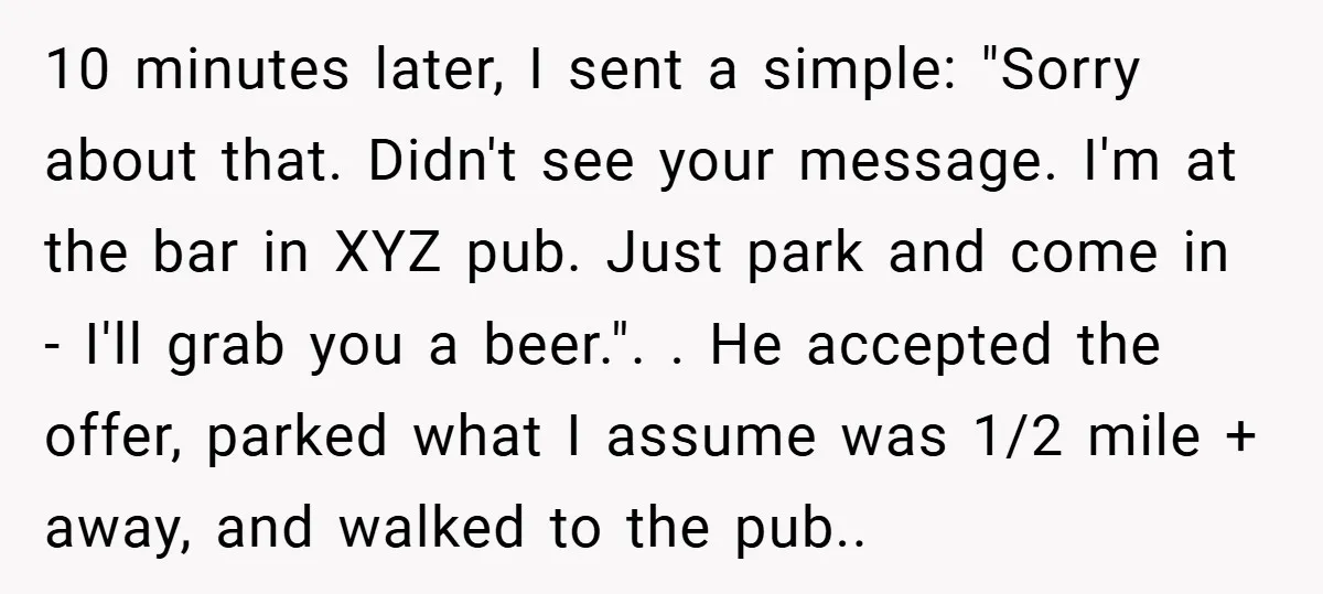10 minutes later, I sent a simple: "Sorry about that. Didn't see your message. I'm at the bar in XYZ pub. Just park and come in - I'll grab you...