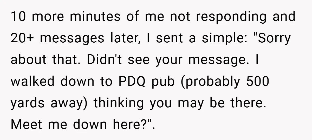 10 more minutes of me not responding and 20+ messages later, I sent a simple: "Sorry about that. Didn't see your message. I walked down to PDQ pub (probably 500...