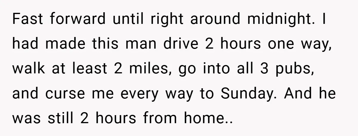 Fast forward until right around midnight. I had made this man drive 2 hours one way, walk at least 2 miles, go into all 3 pubs, and curse me every...