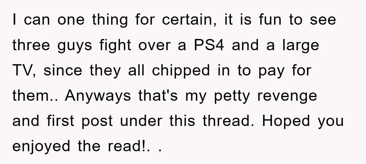 I can one thing for certain, it is fun to see three guys fight over a PS4 and a large TV, since they all chipped in to pay for them.....