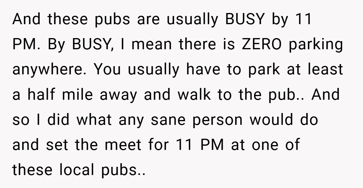 And these pubs are usually BUSY by 11 PM. By BUSY, I mean there is ZERO parking anywhere. You usually have to park at least a half mile away and...