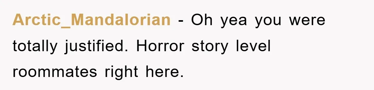 Arctic_Mandalorian − Oh yea you were totally justified. Horror story level roommates right here.