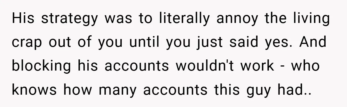 His strategy was to literally annoy the living crap out of you until you just said yes. And blocking his accounts wouldn't work - who knows how many accounts this...