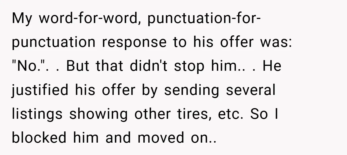 My word-for-word, punctuation-for-punctuation response to his offer was: "No.". . But that didn't stop him.. . He justified his offer by sending several listings showing other tires, etc. So I...