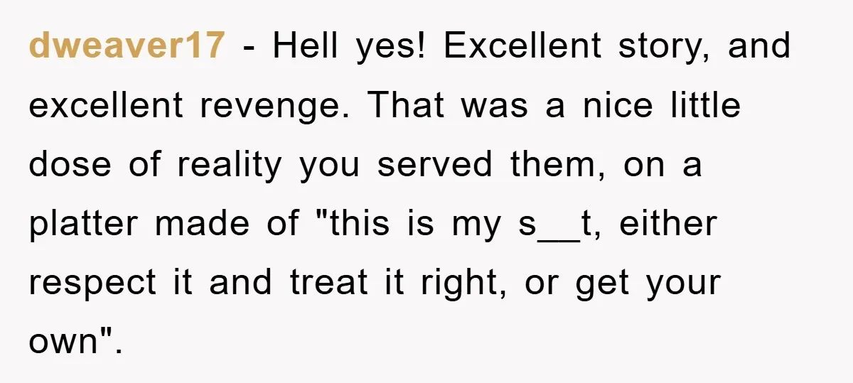 dweaver17 − Hell yes! Excellent story, and excellent revenge. That was a nice little dose of reality you served them, on a platter made of "this is my s__t, either...