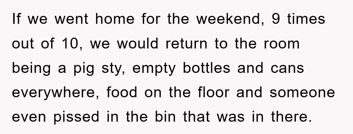 If we went home for the weekend, 9 times out of 10, we would return to the room being a pig sty, empty bottles and cans everywhere, food on the...