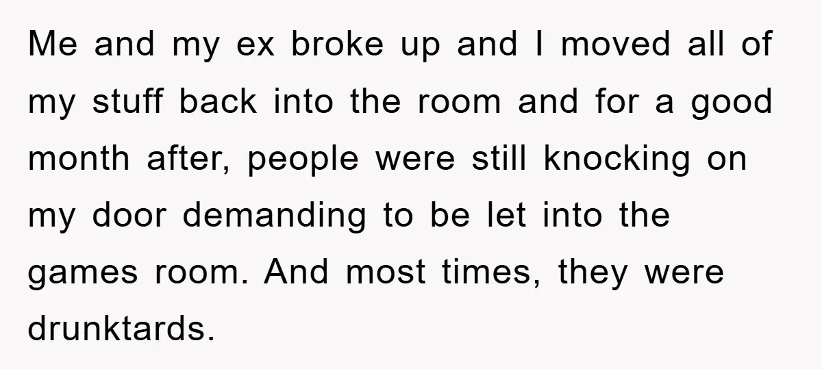 Me and my ex broke up and I moved all of my stuff back into the room and for a good month after, people were still knocking on my door...
