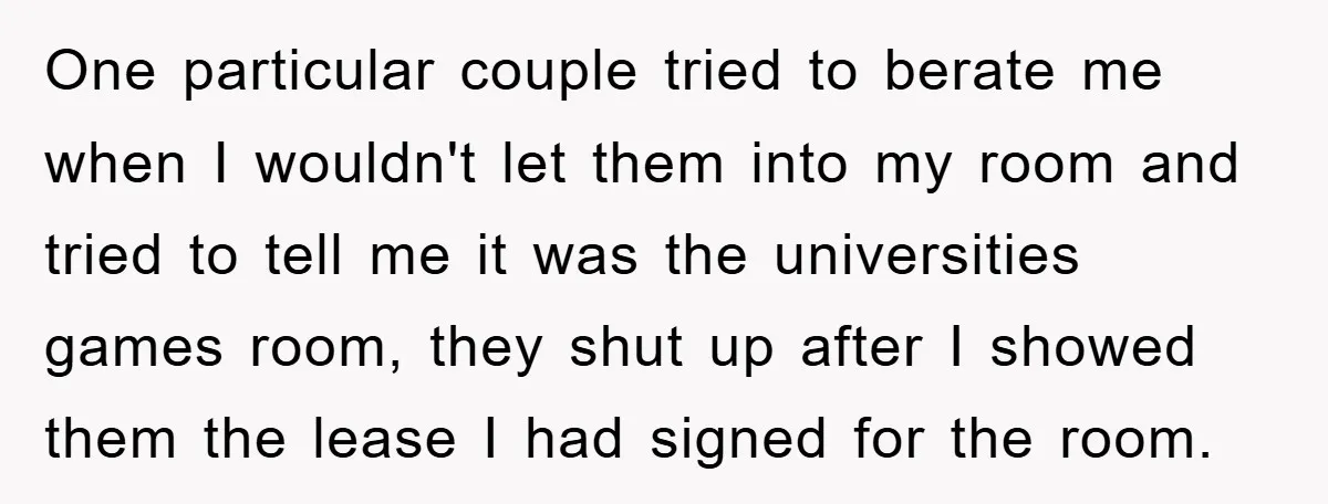 One particular couple tried to berate me when I wouldn't let them into my room and tried to tell me it was the universities games room, they shut up after...