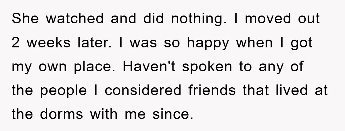 She watched and did nothing. I moved out 2 weeks later. I was so happy when I got my own place. Haven't spoken to any of the people I considered...