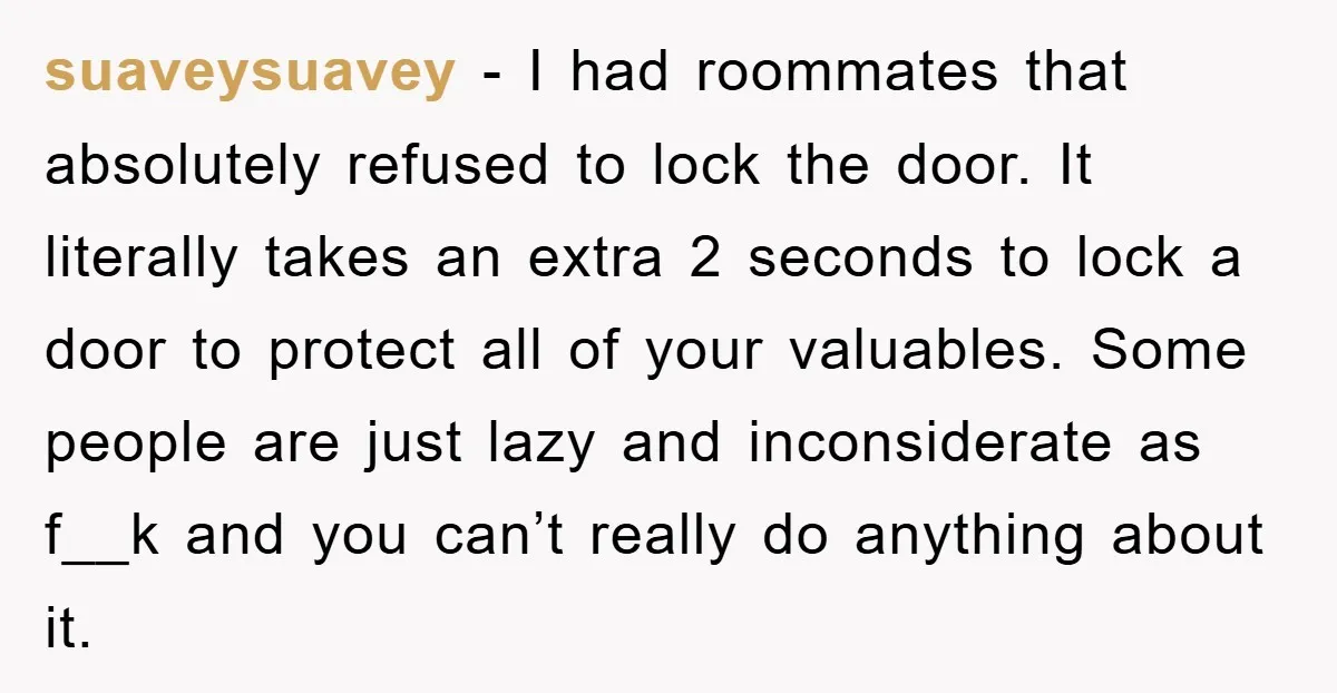 suaveysuavey − I had roommates that absolutely refused to lock the door. It literally takes an extra 2 seconds to lock a door to protect all of your valuables. Some...