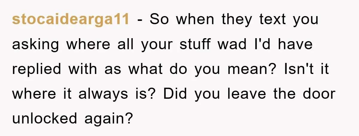 stocaidearga11 − So when they text you asking where all your stuff wad I'd have replied with as what do you mean? Isn't it where it always is? Did you...