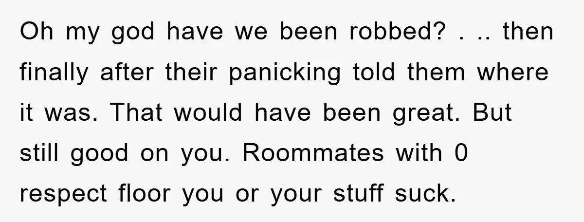 Oh my god have we been robbed? . .. then finally after their panicking told them where it was. That would have been great. But still good on you. Roommates...