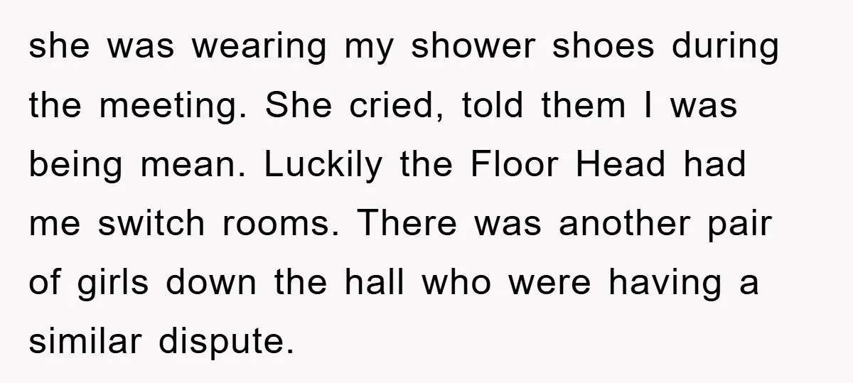 she was wearing my shower shoes during the meeting. She cried, told them I was being mean. Luckily the Floor Head had me switch rooms. There was another pair of...