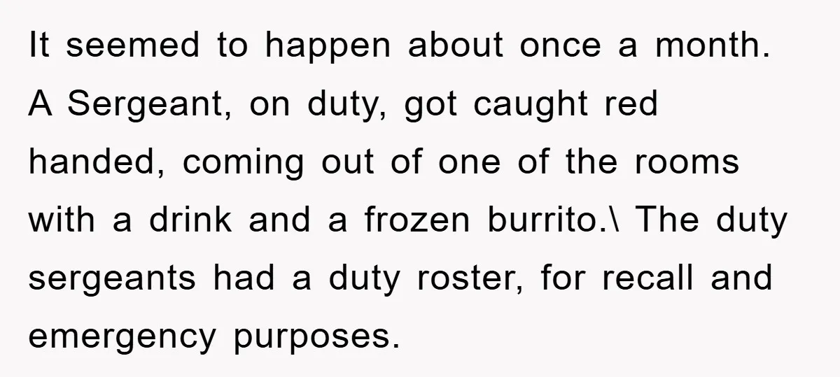 It seemed to happen about once a month. A Sergeant, on duty, got caught red handed, coming out of one of the rooms with a drink and a frozen burrito.\...