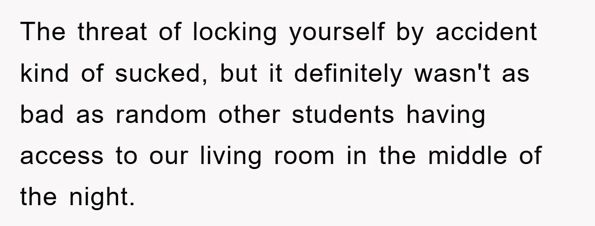 The threat of locking yourself by accident kind of sucked, but it definitely wasn't as bad as random other students having access to our living room in the middle of...