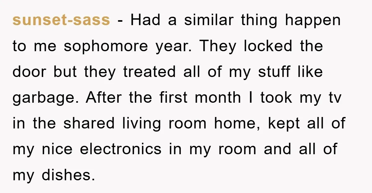 sunset-sass − Had a similar thing happen to me sophomore year. They locked the door but they treated all of my stuff like garbage. After the first month I took...