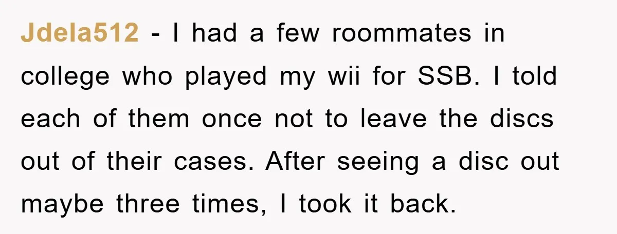 Jdela512 − I had a few roommates in college who played my wii for SSB. I told each of them once not to leave the discs out of their cases....