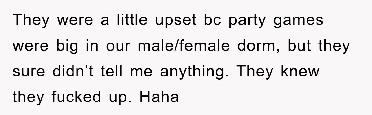 They were a little upset bc party games were big in our male/female dorm, but they sure didn’t tell me anything. They knew they fucked up. Haha