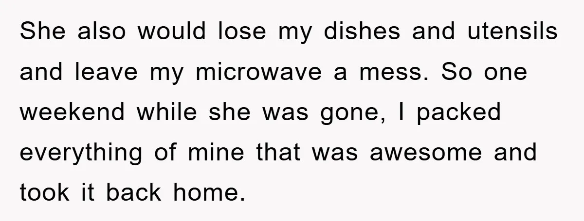 She also would lose my dishes and utensils and leave my microwave a mess. So one weekend while she was gone, I packed everything of mine that was awesome and...