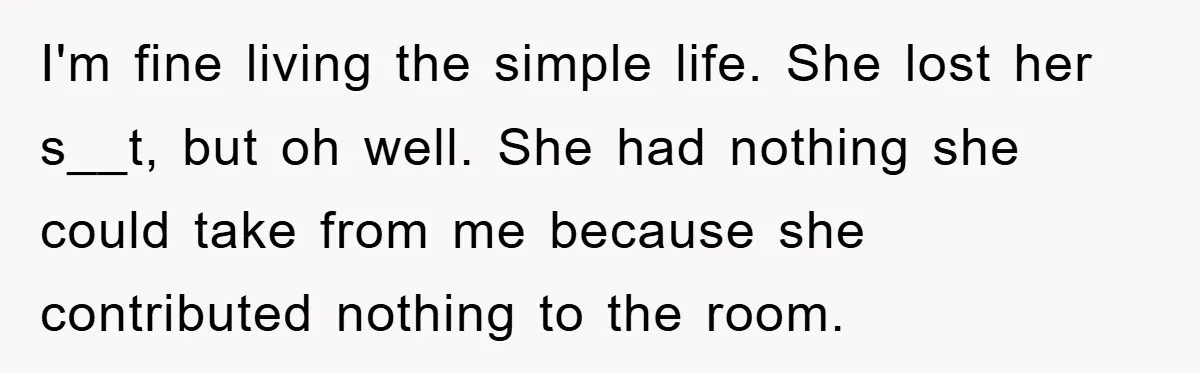 I'm fine living the simple life. She lost her s__t, but oh well. She had nothing she could take from me because she contributed nothing to the room.