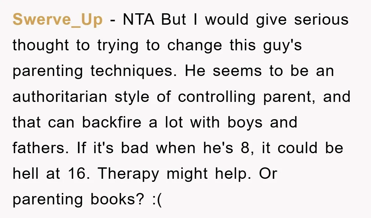 Swerve_Up − NTA But I would give serious thought to trying to change this guy's parenting techniques. He seems to be an authoritarian style of controlling parent, and that can...