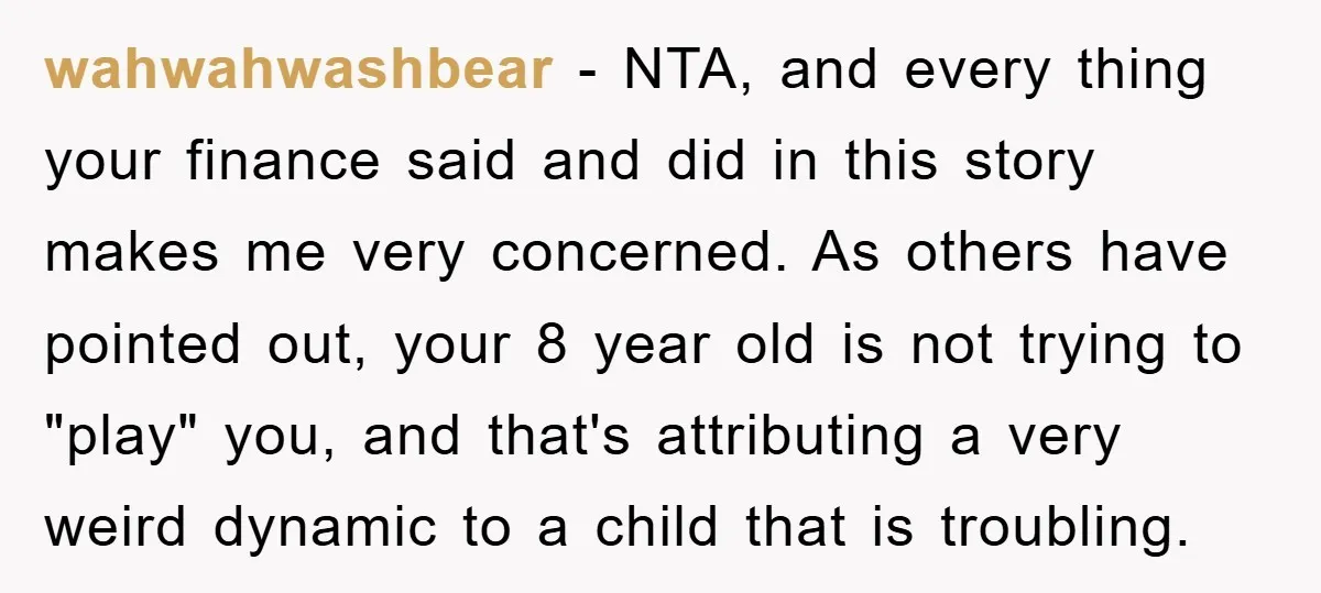 wahwahwashbear − NTA, and every thing your finance said and did in this story makes me very concerned. As others have pointed out, your 8 year old is not trying...