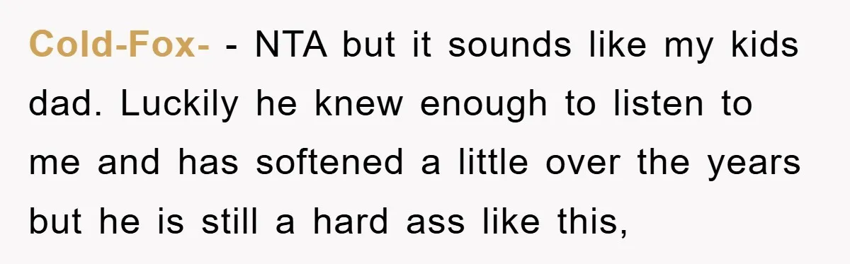 Cold-Fox- − NTA but it sounds like my kids dad. Luckily he knew enough to listen to me and has softened a little over the years but he is still...