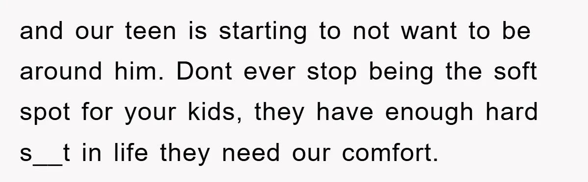 and our teen is starting to not want to be around him. Dont ever stop being the soft spot for your kids, they have enough hard s__t in life they...